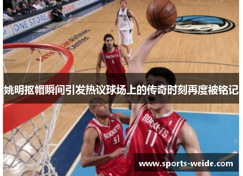 姚明抠帽瞬间引发热议球场上的传奇时刻再度被铭记